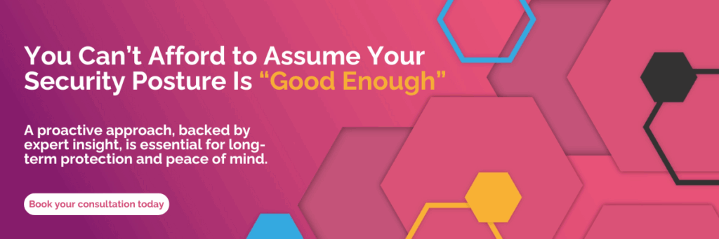 You Can’t Afford to Assume Your Security Posture Is “Good Enough” A proactive approach, backed by expert insight, is essential for long-term protection and peace of mind. Book your consultation today